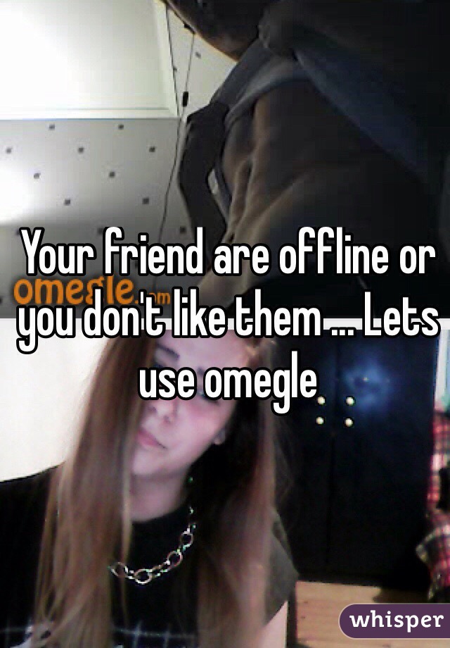 Your friend are offline or you don't like them ... Lets use omegle
