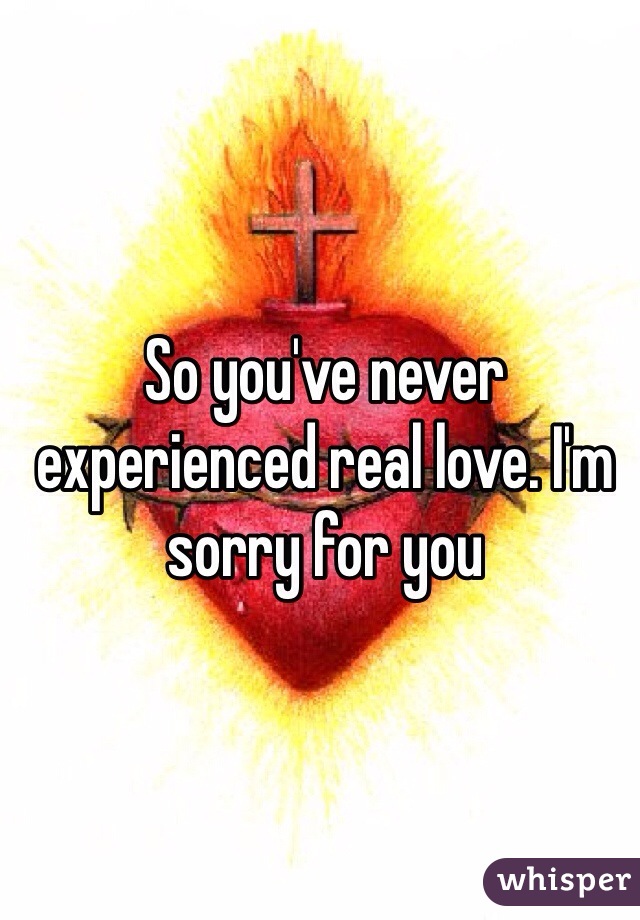 So you've never experienced real love. I'm sorry for you  