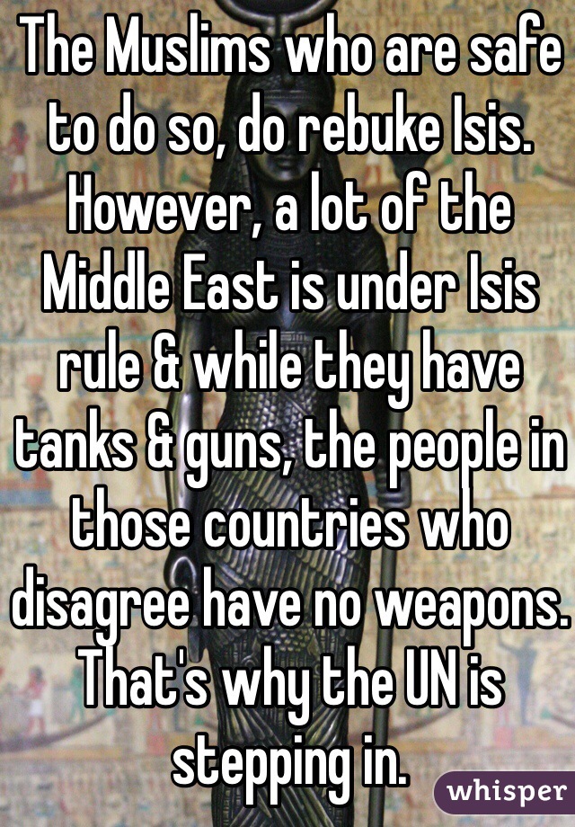 The Muslims who are safe to do so, do rebuke Isis. However, a lot of the Middle East is under Isis rule & while they have tanks & guns, the people in those countries who disagree have no weapons. That's why the UN is stepping in.