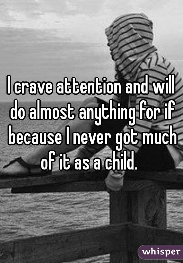 I crave attention and will do almost anything for if because I never got much of it as a child.  