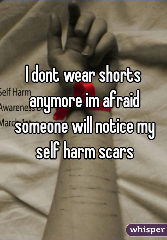 I dont wear shorts anymore im afraid someone will notice my self harm scars
