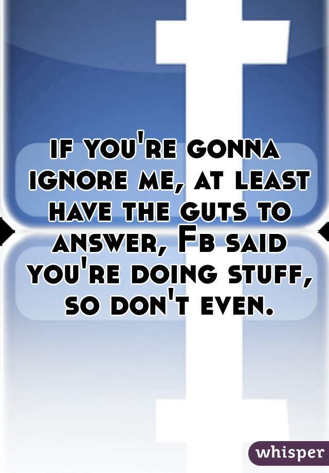 if you're gonna ignore me, at least have the guts to answer, Fb said you're doing stuff, so don't even.