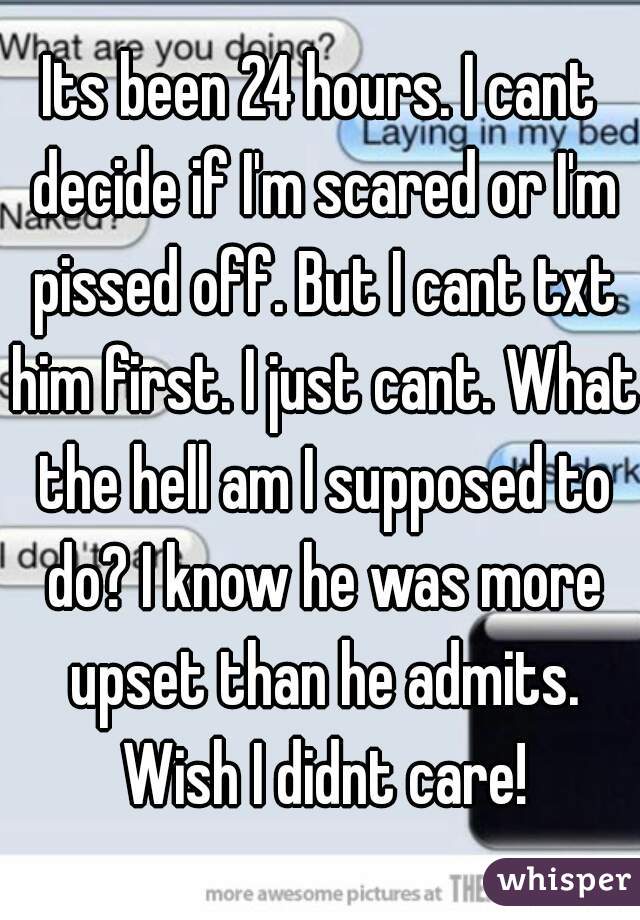Its been 24 hours. I cant decide if I'm scared or I'm pissed off. But I cant txt him first. I just cant. What the hell am I supposed to do? I know he was more upset than he admits. Wish I didnt care!