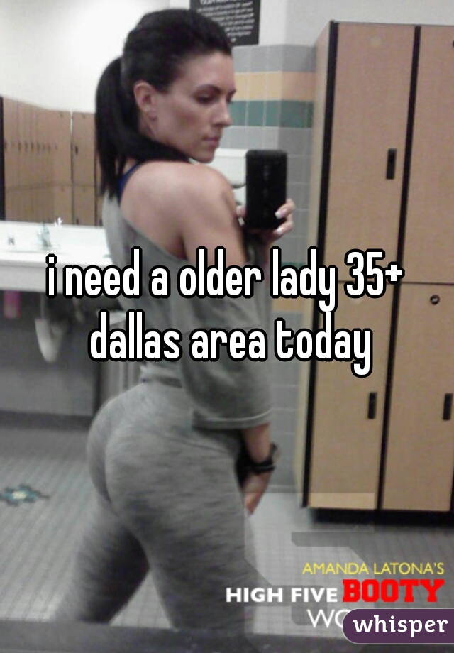 i need a older lady 35+ dallas area today