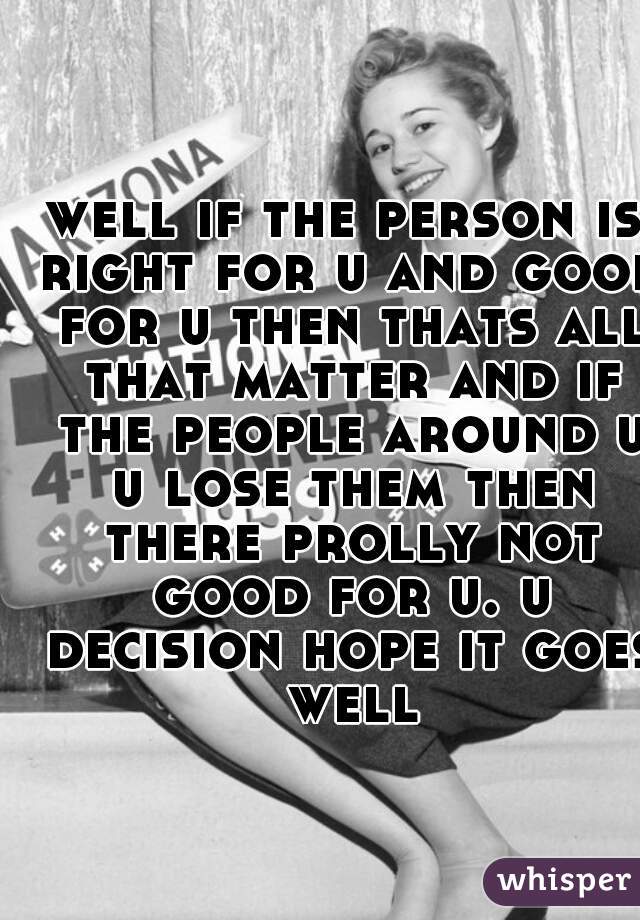 well if the person is right for u and good for u then thats all that matter and if the people around u u lose them then there prolly not good for u. u decision hope it goes well