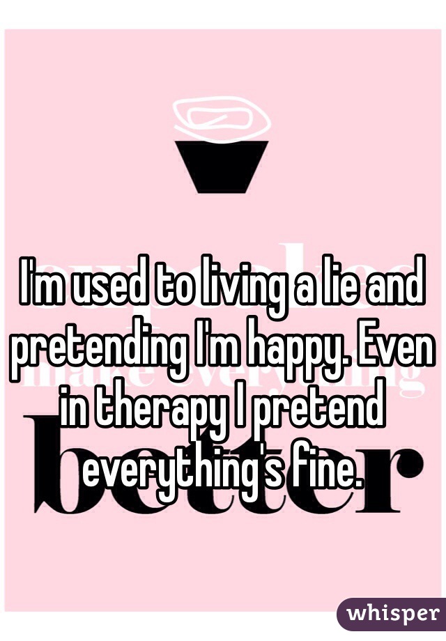 I'm used to living a lie and pretending I'm happy. Even in therapy I pretend everything's fine.