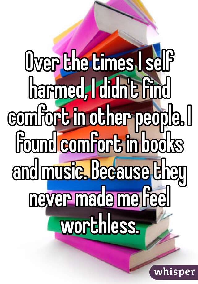 Over the times I self harmed, I didn't find comfort in other people. I found comfort in books and music. Because they never made me feel worthless. 