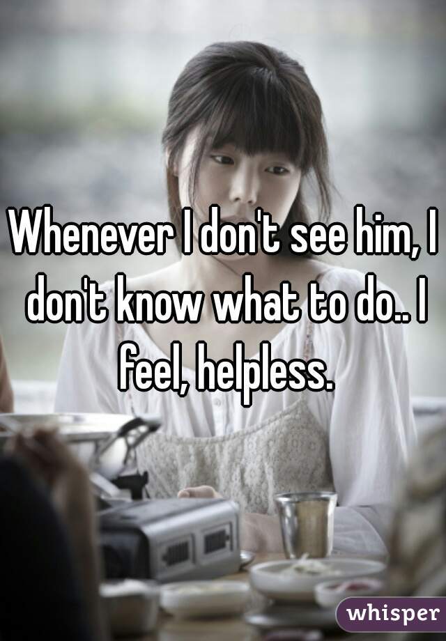 Whenever I don't see him, I don't know what to do.. I feel, helpless.