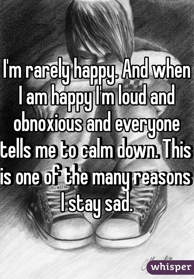 I'm rarely happy. And when I am happy I'm loud and obnoxious and everyone tells me to calm down. This is one of the many reasons I stay sad. 