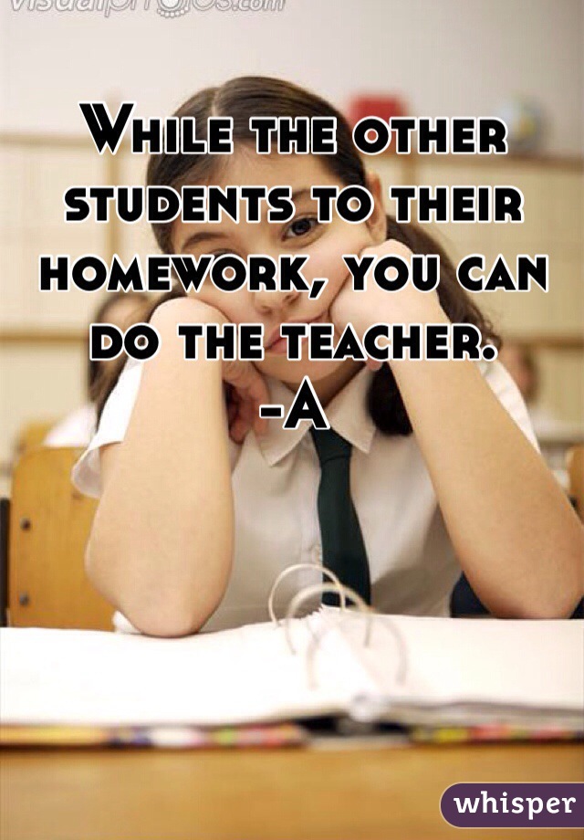 While the other students to their homework, you can do the teacher. 
-A