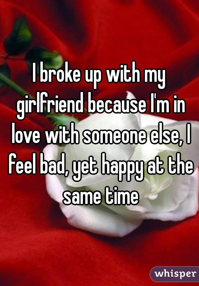 I broke up with my girlfriend because I'm in love with someone else, I feel bad, yet happy at the same time