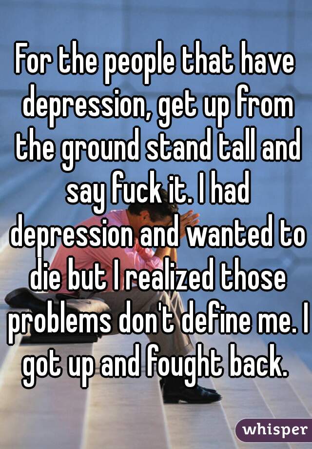 For the people that have depression, get up from the ground stand tall and say fuck it. I had depression and wanted to die but I realized those problems don't define me. I got up and fought back. 