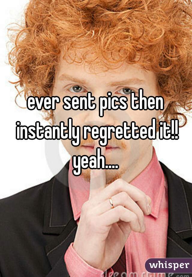 ever sent pics then instantly regretted it!! yeah.... 