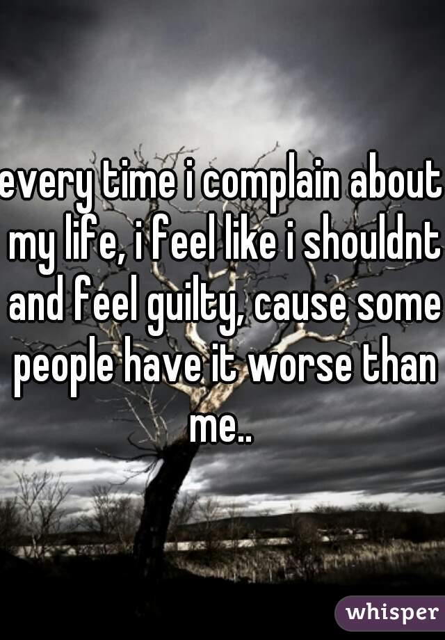 every time i complain about my life, i feel like i shouldnt and feel guilty, cause some people have it worse than me.. 