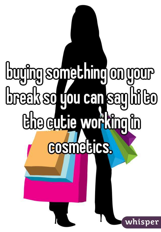 buying something on your break so you can say hi to the cutie working in cosmetics. 
 