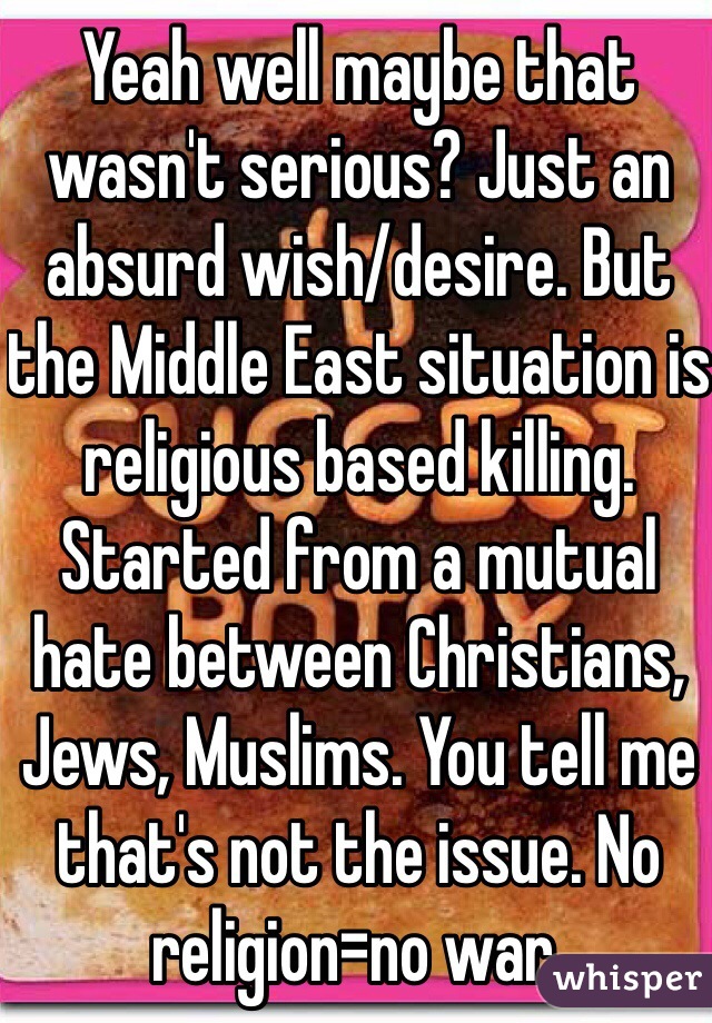 Yeah well maybe that wasn't serious? Just an absurd wish/desire. But the Middle East situation is religious based killing. Started from a mutual hate between Christians, Jews, Muslims. You tell me that's not the issue. No religion=no war. 