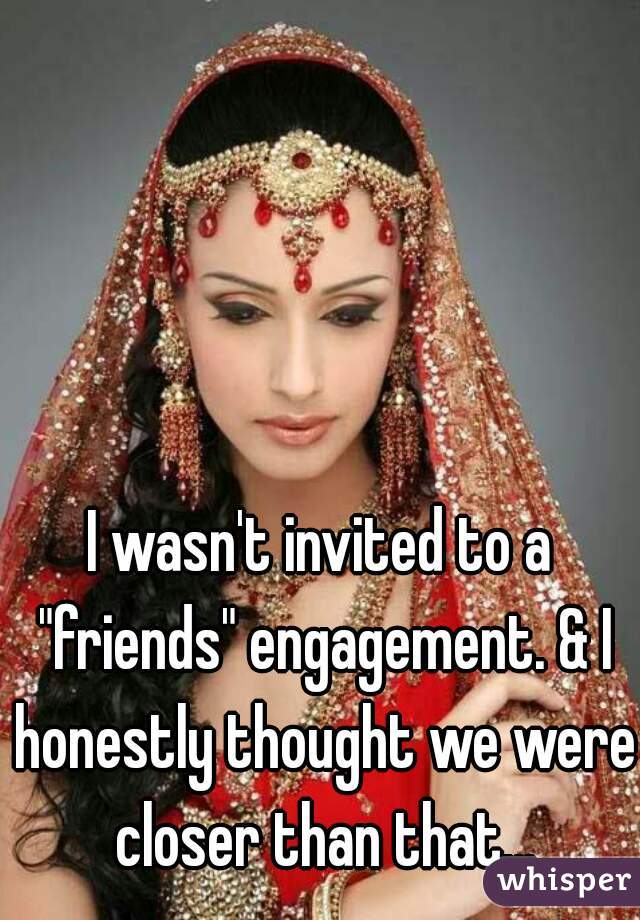 I wasn't invited to a "friends" engagement. & I honestly thought we were closer than that...