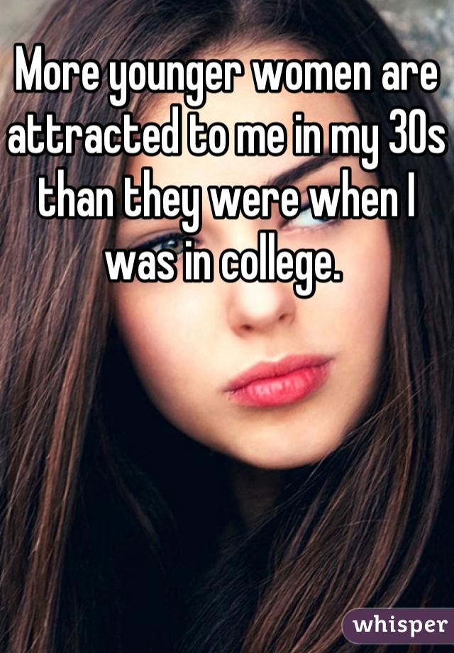 More younger women are attracted to me in my 30s than they were when I was in college. 