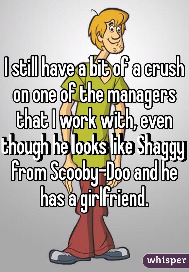 I still have a bit of a crush on one of the managers that I work with, even though he looks like Shaggy from Scooby-Doo and he has a girlfriend. 
