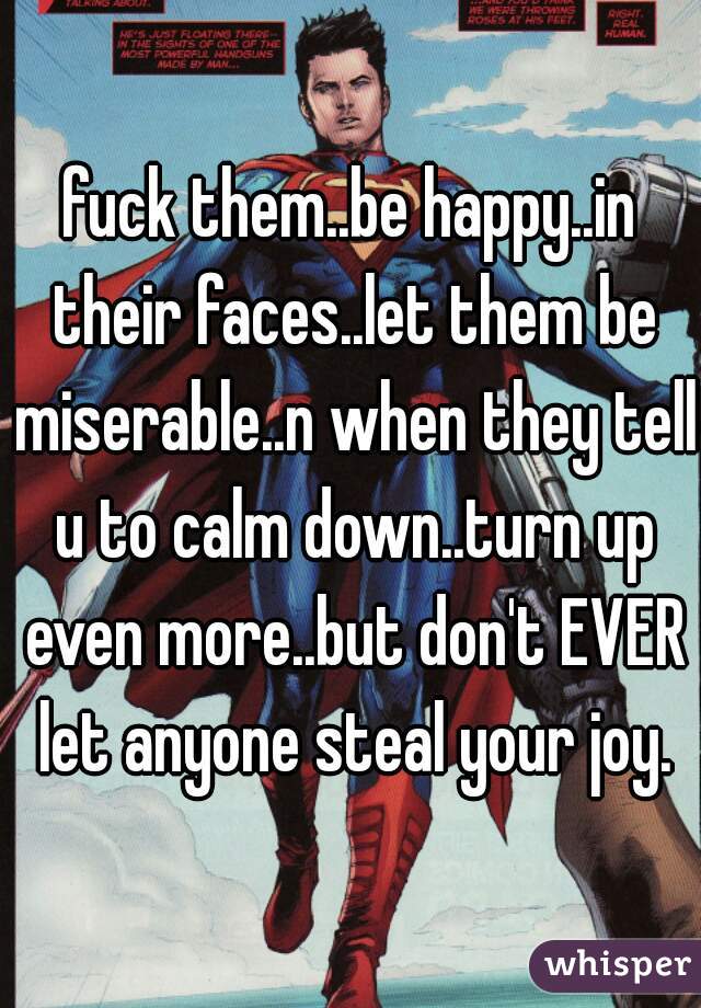 fuck them..be happy..in their faces..let them be miserable..n when they tell u to calm down..turn up even more..but don't EVER let anyone steal your joy.