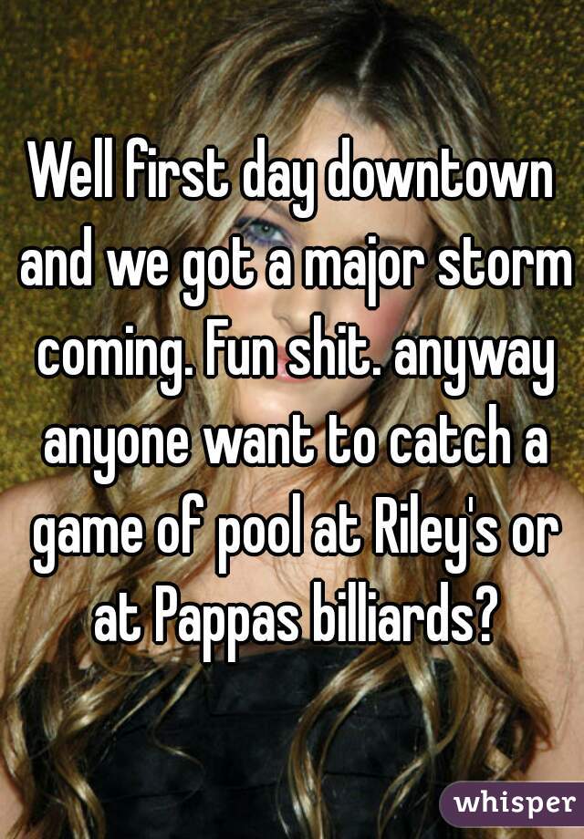 Well first day downtown and we got a major storm coming. Fun shit. anyway anyone want to catch a game of pool at Riley's or at Pappas billiards?
