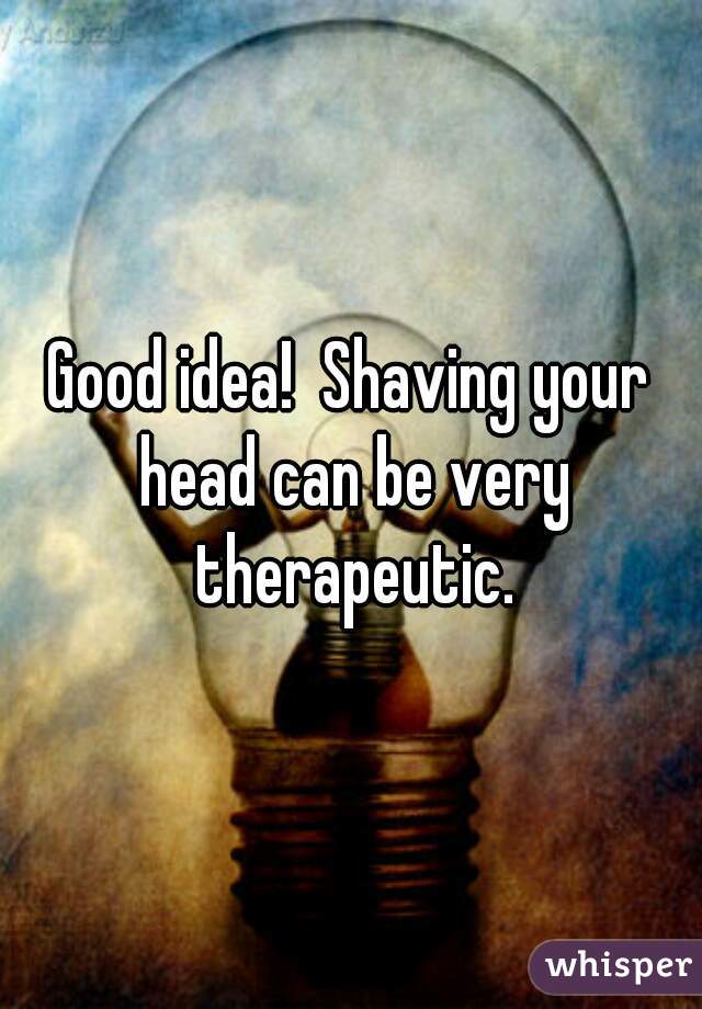Good idea!  Shaving your head can be very therapeutic.