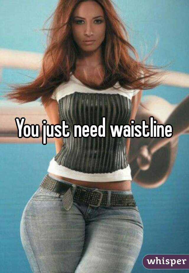 You just need waistline