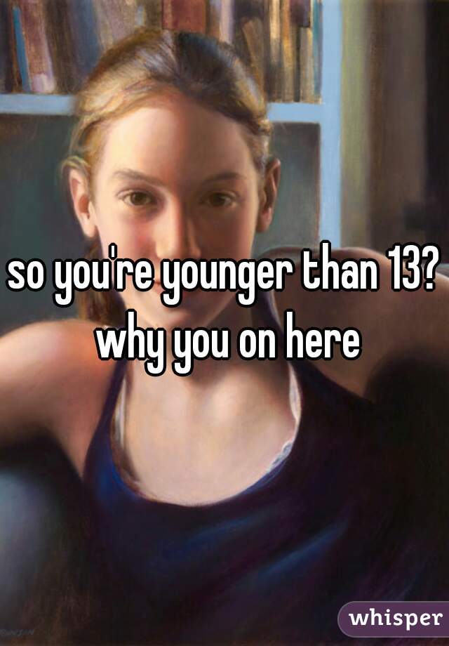 so you're younger than 13? why you on here