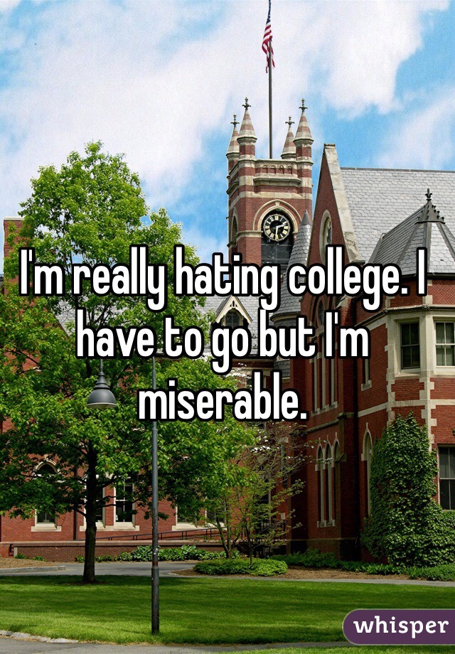 I'm really hating college. I have to go but I'm miserable.