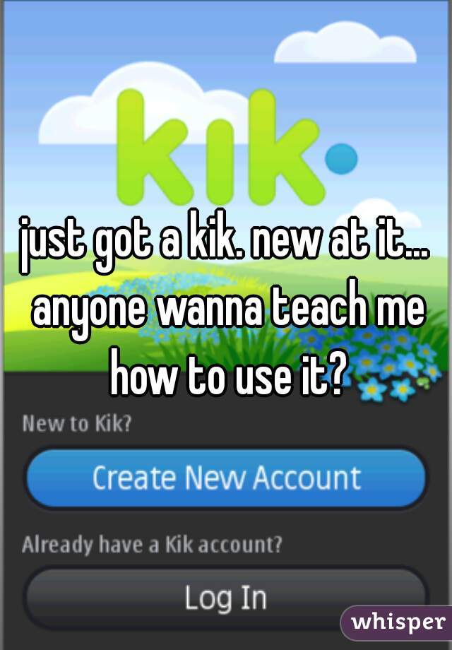 just got a kik. new at it... anyone wanna teach me how to use it?