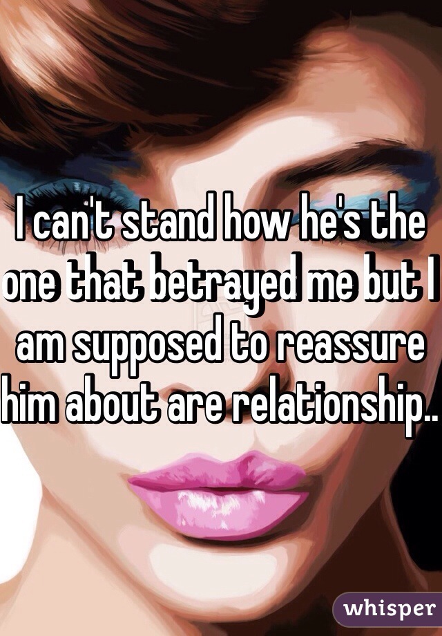 I can't stand how he's the one that betrayed me but I am supposed to reassure him about are relationship.. 