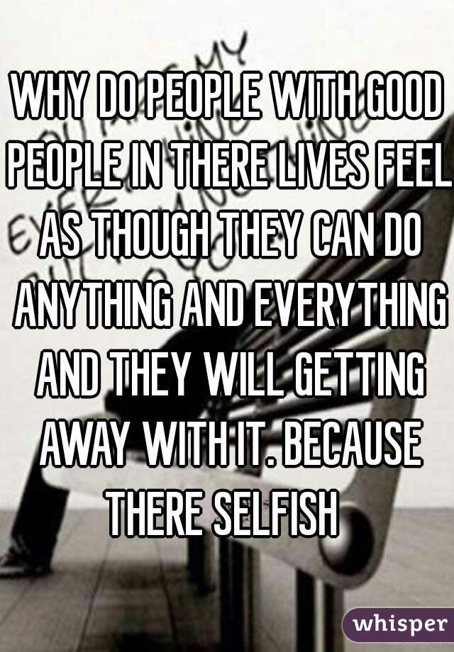 WHY DO PEOPLE WITH GOOD PEOPLE IN THERE LIVES FEEL AS THOUGH THEY CAN DO ANYTHING AND EVERYTHING AND THEY WILL GETTING AWAY WITH IT. BECAUSE THERE SELFISH  