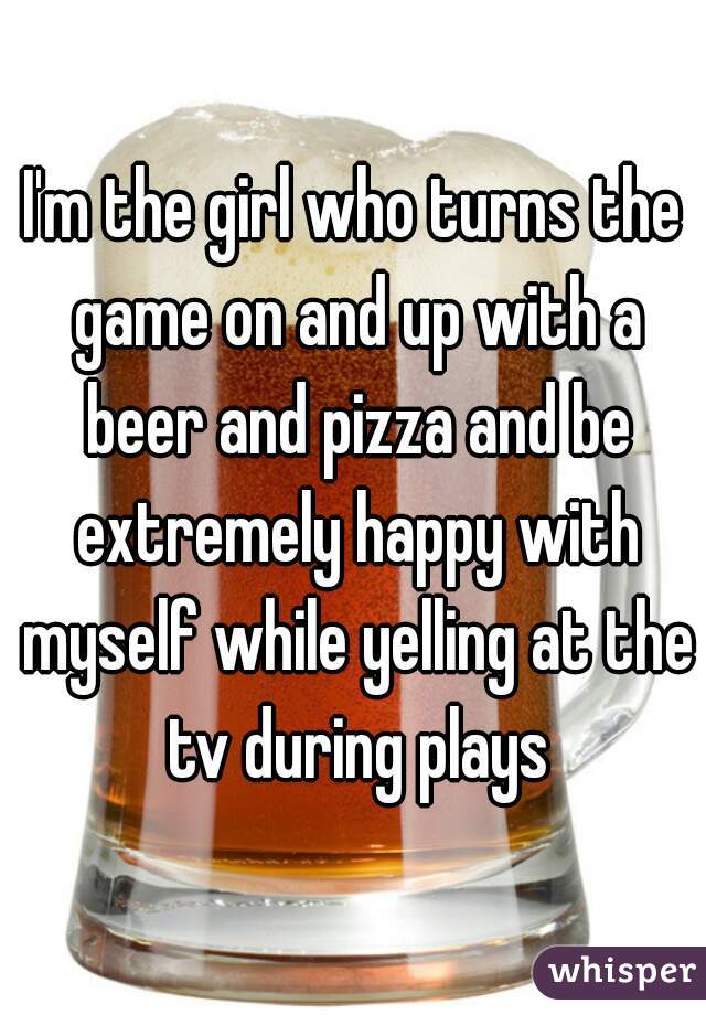 I'm the girl who turns the game on and up with a beer and pizza and be extremely happy with myself while yelling at the tv during plays