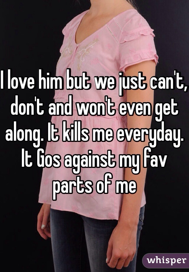 I love him but we just can't, don't and won't even get along. It kills me everyday. It Gos against my fav parts of me 