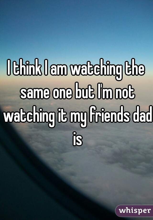 I think I am watching the same one but I'm not watching it my friends dad is