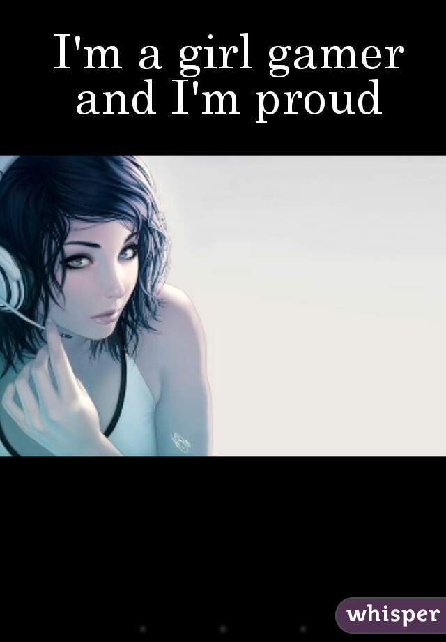  I'm a girl gamer and I'm proud