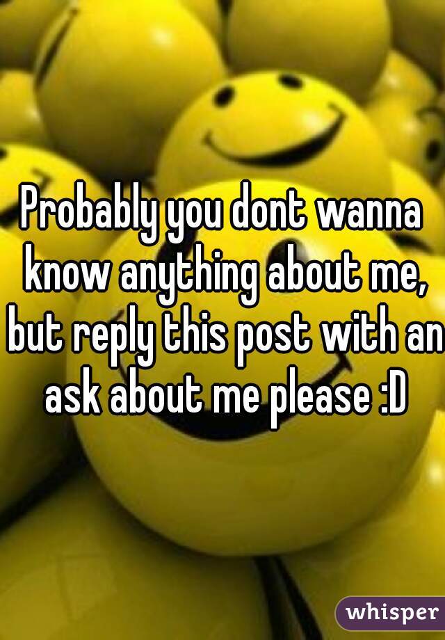 Probably you dont wanna know anything about me, but reply this post with an ask about me please :D
