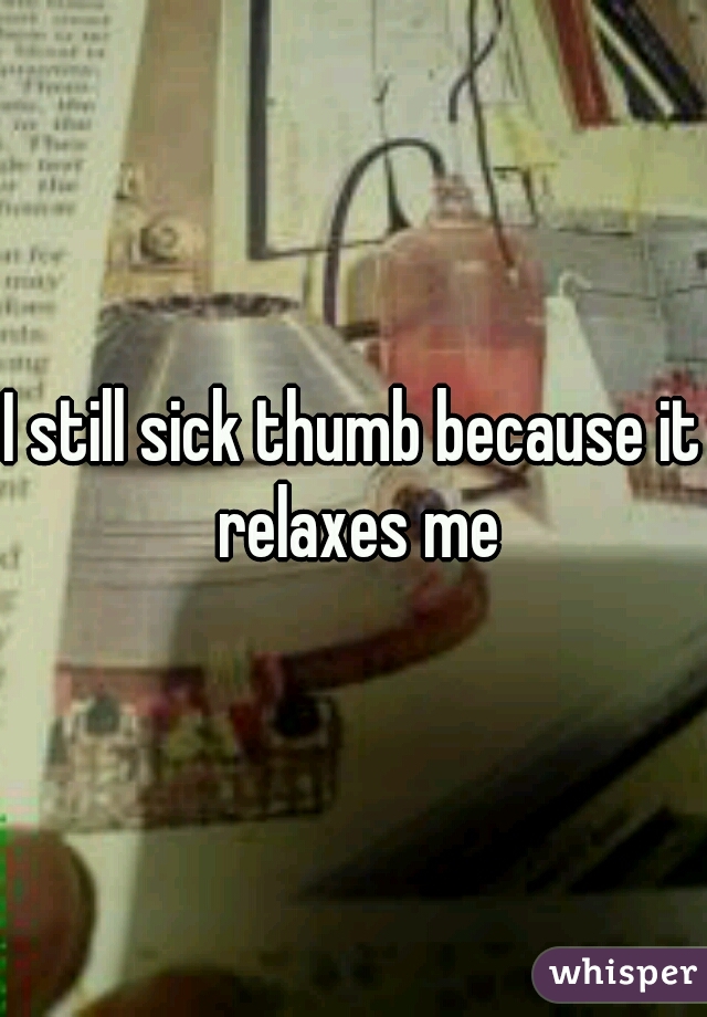 I still sick thumb because it relaxes me
