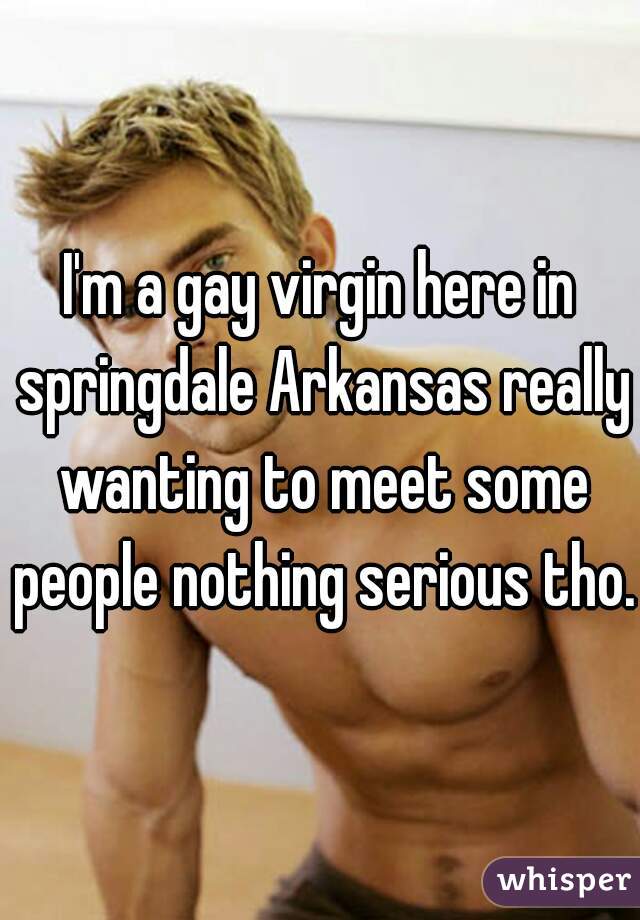 I'm a gay virgin here in springdale Arkansas really wanting to meet some people nothing serious tho.
