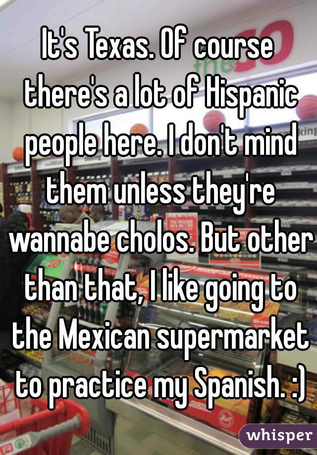 It's Texas. Of course there's a lot of Hispanic people here. I don't mind them unless they're wannabe cholos. But other than that, I like going to the Mexican supermarket to practice my Spanish. :)