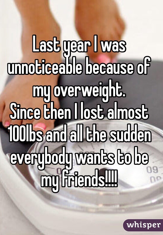 Last year I was unnoticeable because of my overweight.
Since then I lost almost 100lbs and all the sudden everybody wants to be my friends!!!!