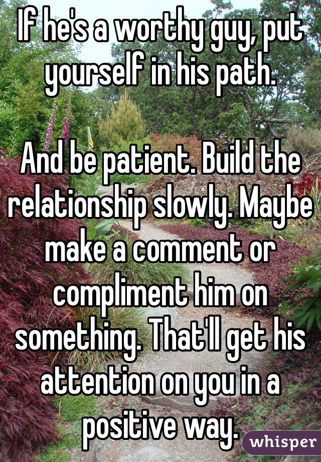 If he's a worthy guy, put yourself in his path. 

And be patient. Build the relationship slowly. Maybe make a comment or compliment him on something. That'll get his attention on you in a positive way. 