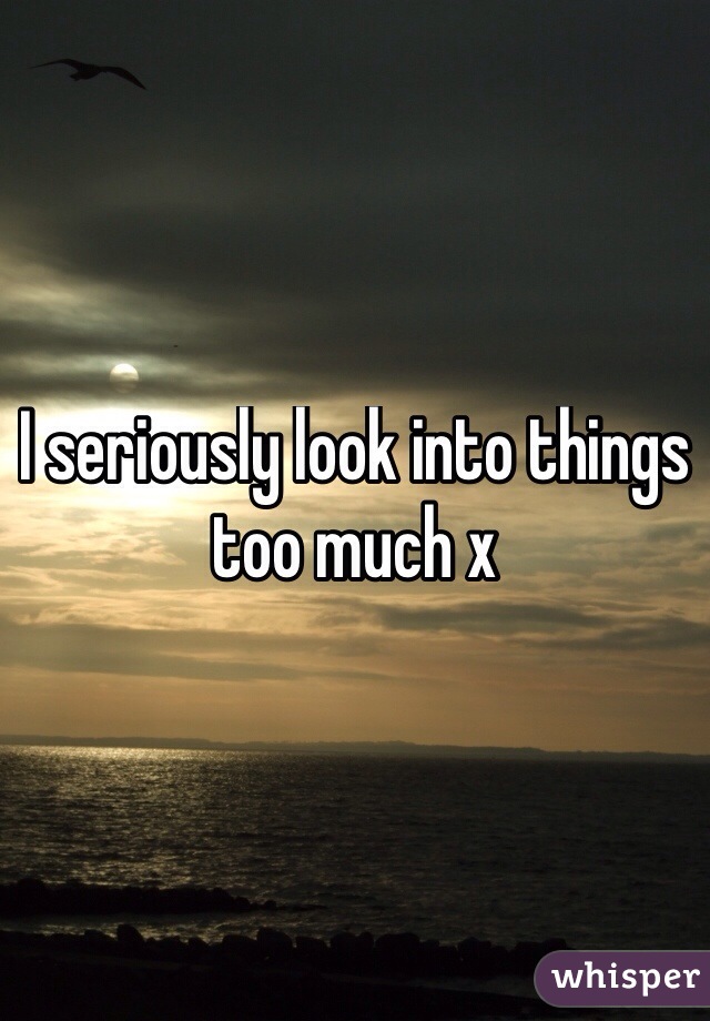 I seriously look into things too much x
