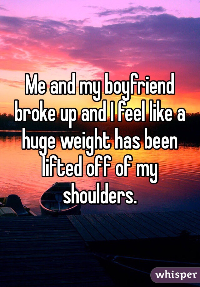 Me and my boyfriend broke up and I feel like a huge weight has been lifted off of my shoulders. 