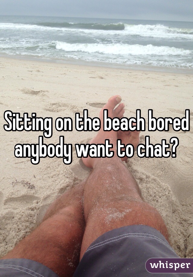 Sitting on the beach bored anybody want to chat?