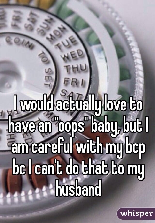 I would actually love to have an "oops" baby, but I am careful with my bcp bc I can't do that to my husband