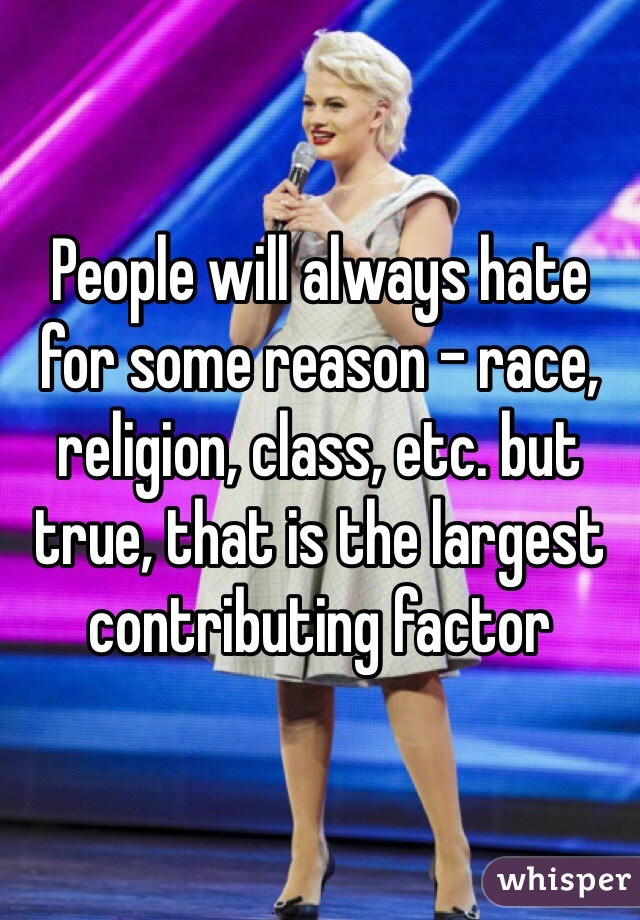 People will always hate for some reason - race, religion, class, etc. but true, that is the largest contributing factor