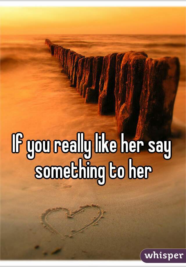 If you really like her say something to her