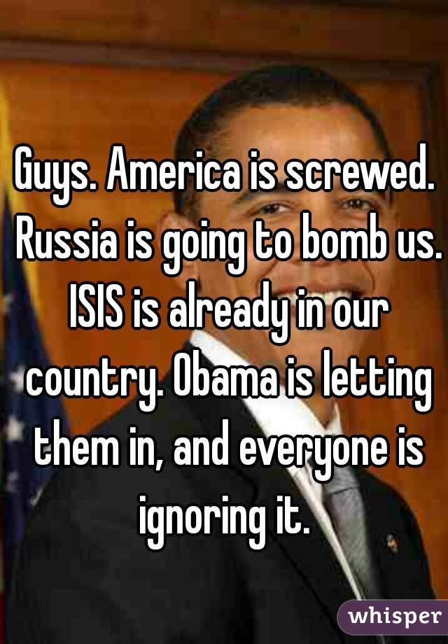 Guys. America is screwed. Russia is going to bomb us. ISIS is already in our country. Obama is letting them in, and everyone is ignoring it. 
