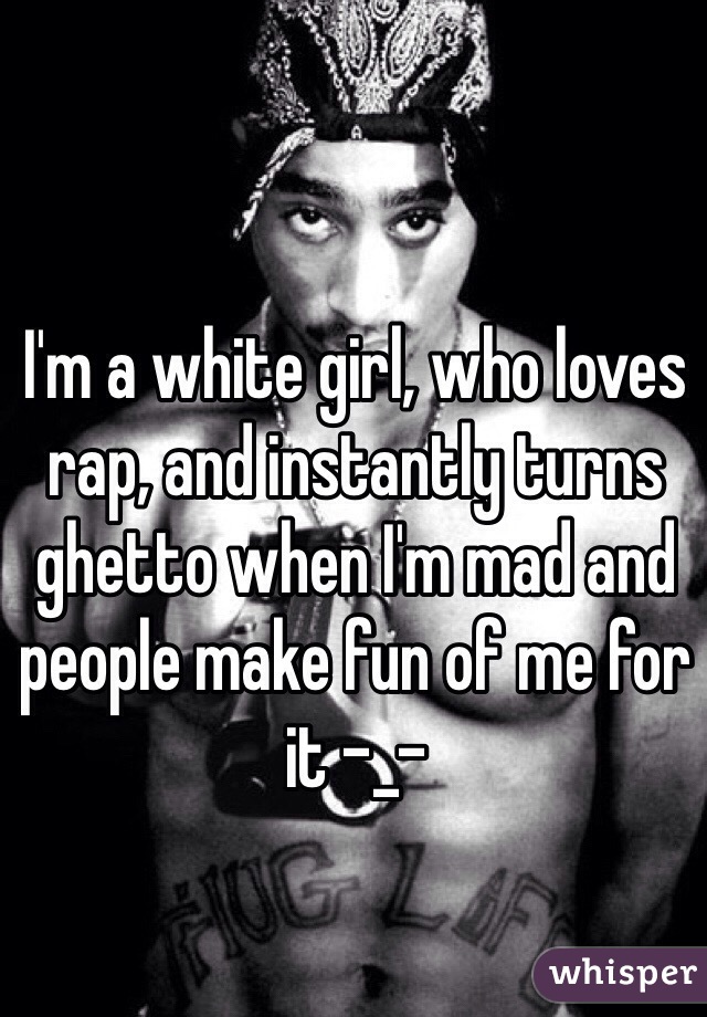 I'm a white girl, who loves rap, and instantly turns ghetto when I'm mad and people make fun of me for it -_-